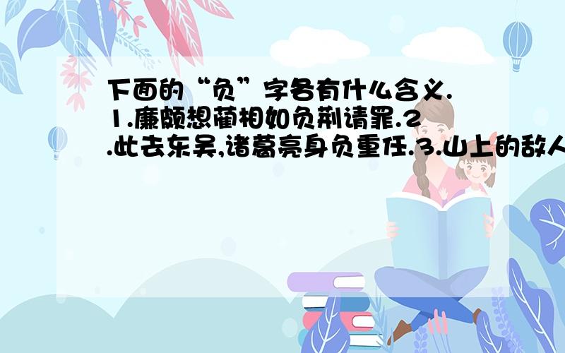 下面的“负”字各有什么含义.1.廉颇想蔺相如负荆请罪.2.此去东吴,诸葛亮身负重任.3.山上的敌人企图负险固守.4.苏州的刺绣的确是久负盛名.5.胜负乃兵家常事.6.父亲教导我不要忘恩负义.7.公