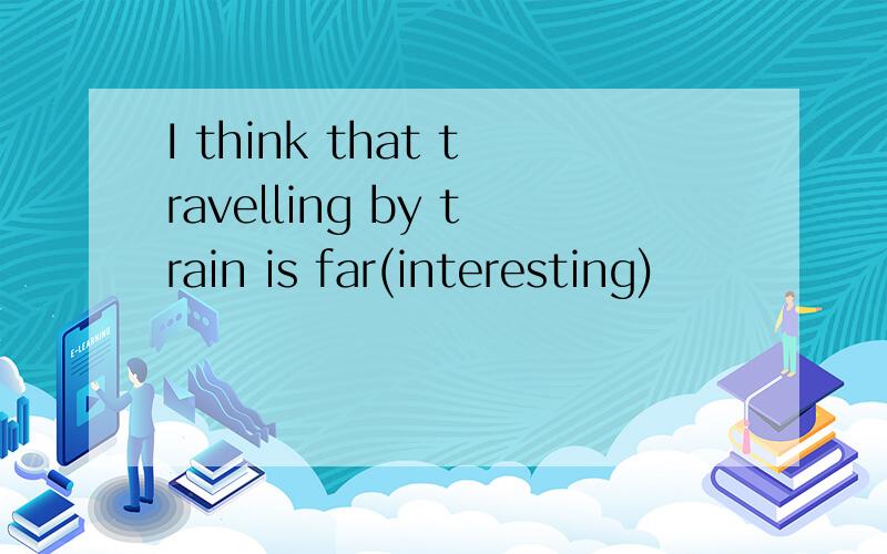 I think that travelling by train is far(interesting)