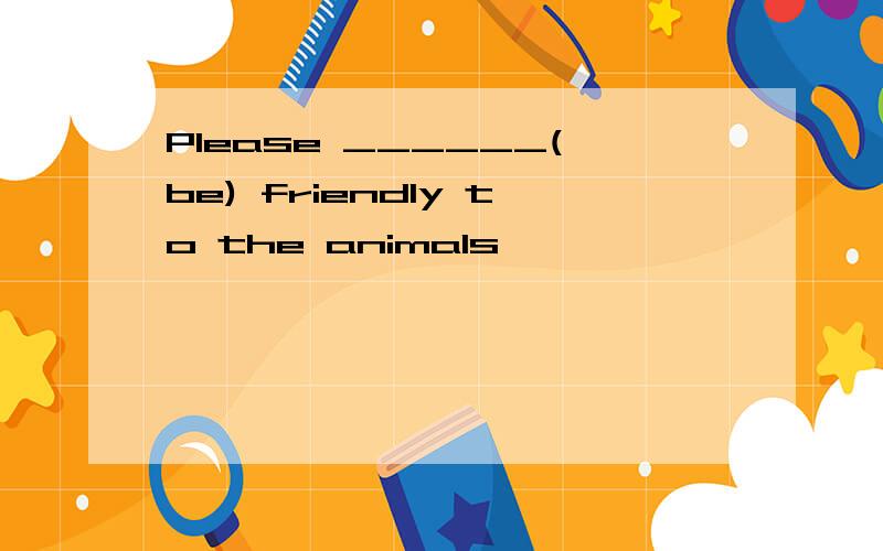 Please ______(be) friendly to the animals