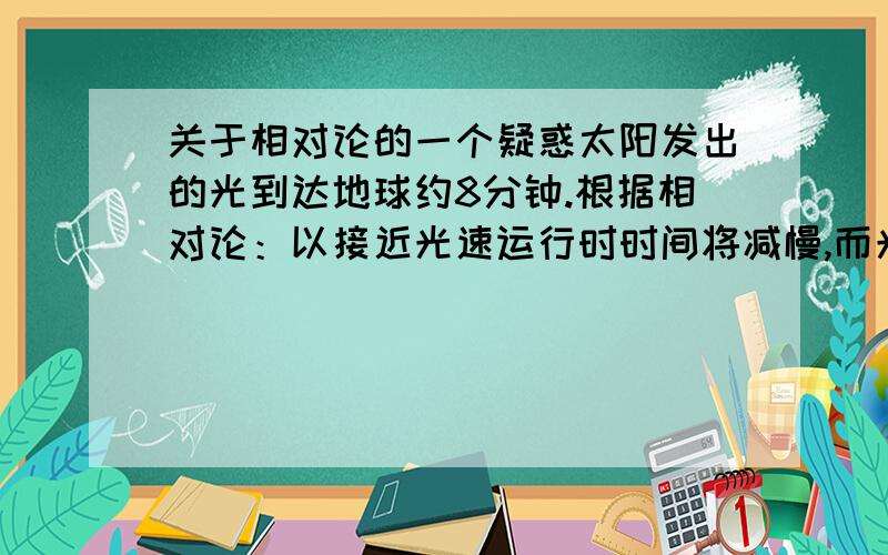 关于相对论的一个疑惑太阳发出的光到达地球约8分钟.根据相对论：以接近光速运行时时间将减慢,而光就是以光速运行的,即使说太阳发出的光到达地球应远不止8分钟才对.困扰了我很久的问