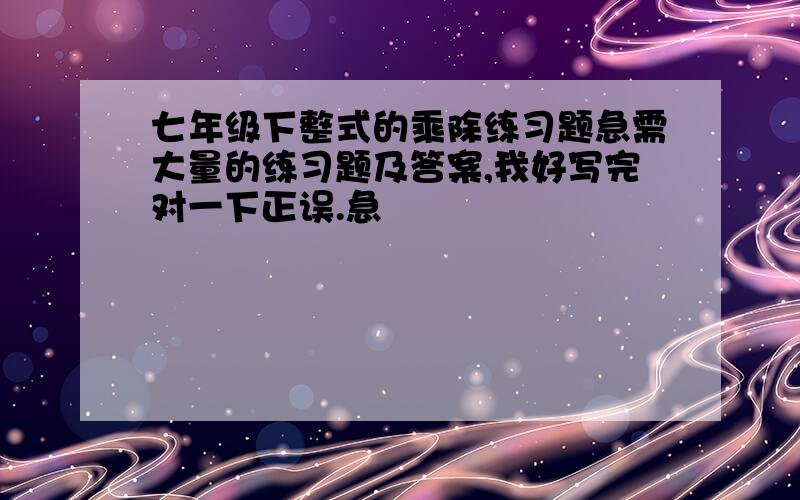 七年级下整式的乘除练习题急需大量的练习题及答案,我好写完对一下正误.急