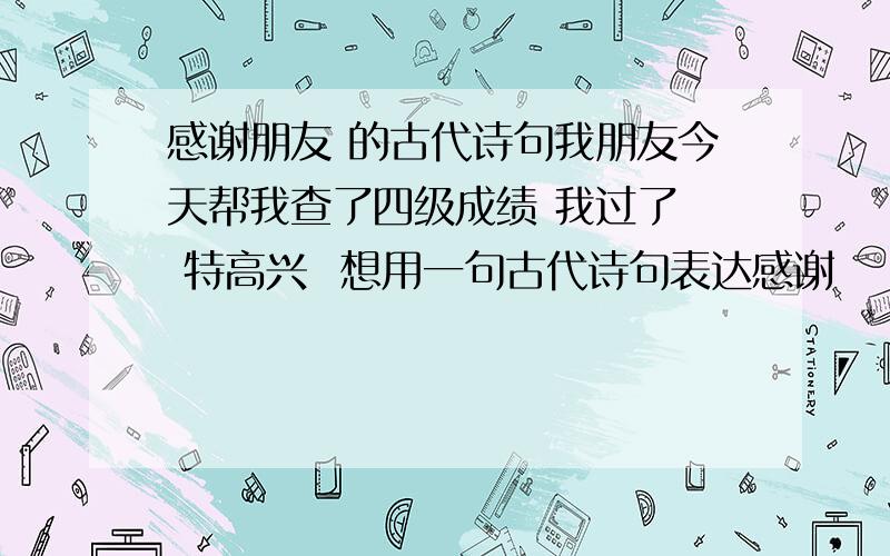 感谢朋友 的古代诗句我朋友今天帮我查了四级成绩 我过了  特高兴  想用一句古代诗句表达感谢