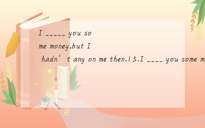 I _____ you some money,but I hadn’t any on me then.15.I ____ you some money,but I hadn’t any on me then.A.would lend B.would have lent C.could lend D.may have lent