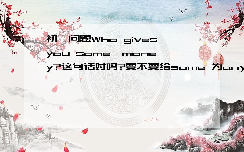 初一问题Who gives you some  money?这句话对吗?要不要给some 为any?