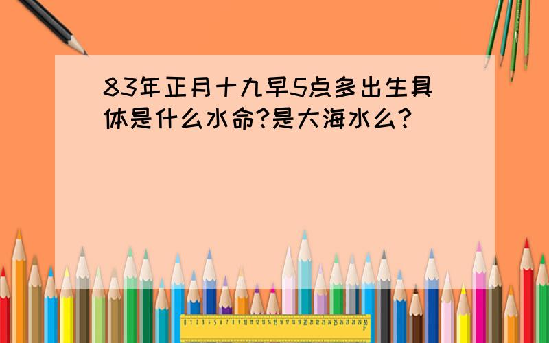 83年正月十九早5点多出生具体是什么水命?是大海水么?