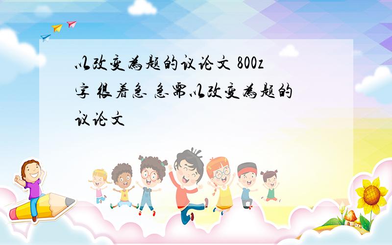 以改变为题的议论文 800z字 很着急 急需以改变为题的议论文