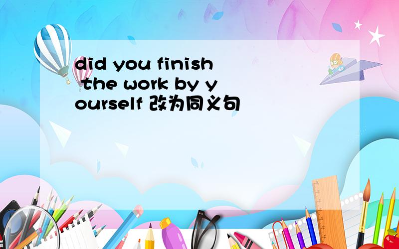 did you finish the work by yourself 改为同义句