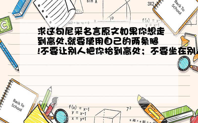 求这句尼采名言原文如果你想走到高处,就要使用自己的两条腿!不要让别人把你抬到高处；不要坐在别人的背上和头上.If you would go up high ,then use your own legs Do not let yourselves carried aloft; do not se