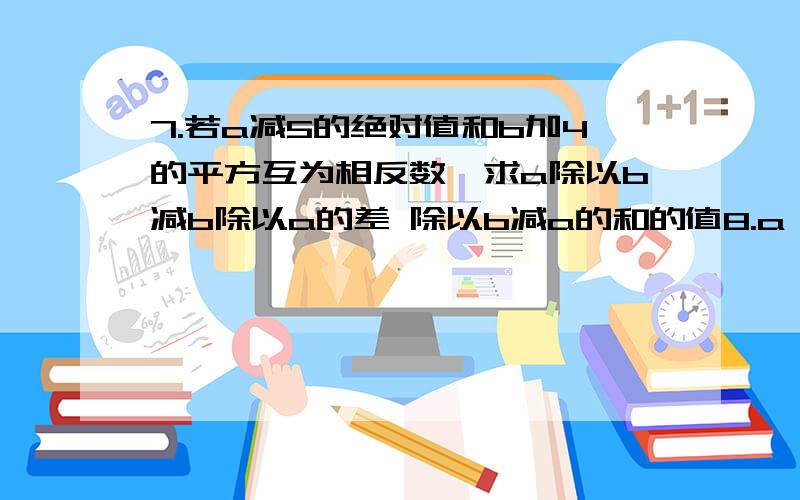 7.若a减5的绝对值和b加4的平方互为相反数,求a除以b减b除以a的差 除以b减a的和的值8.a,b表示两个正数,并分别作为分子,分母,得到两个分式,如果这两个分式的和比这两个正数的积小2,那么这两个