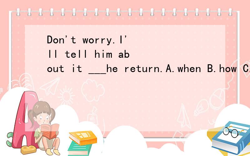 Don't worry.I'll tell him about it ___he return.A.when B.how C.why D.where