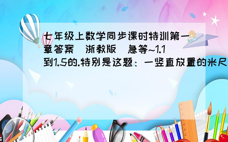 七年级上数学同步课时特训第一章答案（浙教版）急等~1.1到1.5的.特别是这题：一竖直放置的米尺下端有只蚂蚁,它要爬到米尺的顶端去,它每秒向上爬行3厘米,又向下滑2厘米.这只蚂蚁从米尺