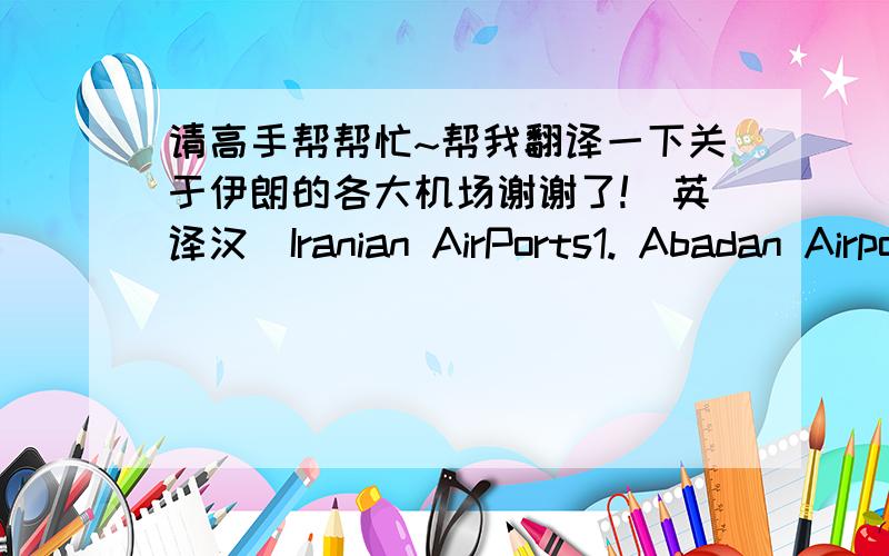 请高手帮帮忙~帮我翻译一下关于伊朗的各大机场谢谢了!(英译汉)Iranian AirPorts1. Abadan Airport2. Ahwaz Airport3. Ardabil Airport4. Asalouyeh Airport5. Bam Airport6. Bandar Abbass International Airport7. Bandar Lengeh Airport8.