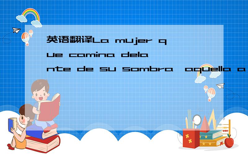 英语翻译La mujer que camina delante de su sombra,aquella a quien precede la luz,como las aves de las celebracionesThe woman that walks in front of her shadow,who by which the light precedes,as the birds of the celebrations