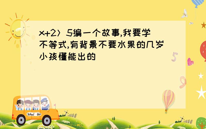 x+2＞5编一个故事,我要学不等式,有背景不要水果的几岁小孩懂能出的