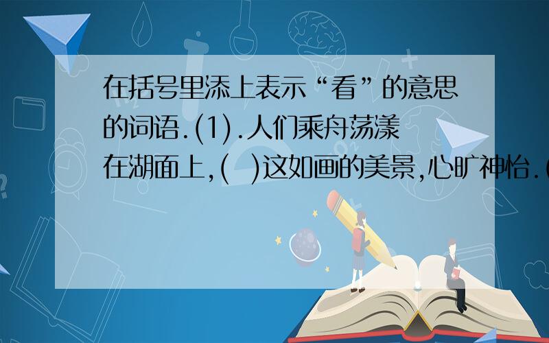 在括号里添上表示“看”的意思的词语.(1).人们乘舟荡漾在湖面上,(  )这如画的美景,心旷神怡.(2).陈毅的塑像刚落成,来(  )的人就很多.(3).这里的书太多了,稍微(  )一下,得花半天的时间.(4).宇航