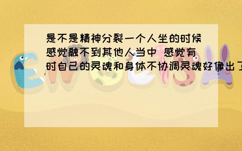 是不是精神分裂一个人坐的时候感觉融不到其他人当中 感觉有时自己的灵魂和身体不协调灵魂好像出了身体似的 思维特别涣散不能集中 去年淋巴肿大身体不舒服怕得坏病压力超级大 就有中