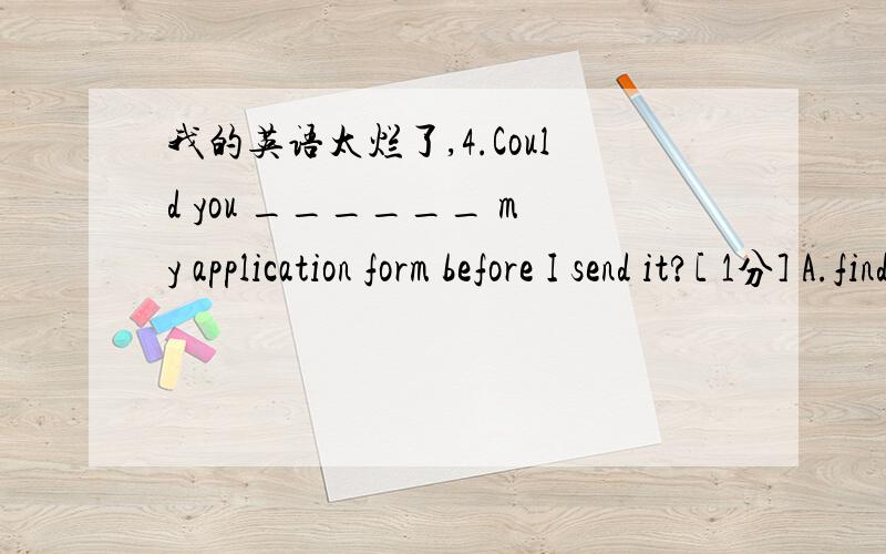 我的英语太烂了,4.Could you ______ my application form before I send it?[ 1分] A.find forB.look overC.hold upD.stick to 5.______ to forget what I've told you to do before you leave home.[ 1分] A.Be sure notB.You are sure ofC.Never be sureD.Yo