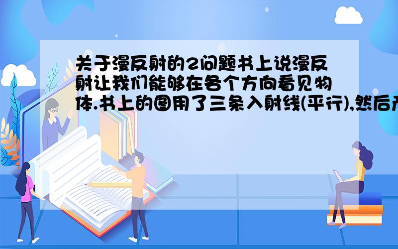 关于漫反射的2问题书上说漫反射让我们能够在各个方向看见物体.书上的图用了三条入射线(平行),然后产生3条不平行的反射线.我的问题是:(假设我看一张纸时,入射光线是平行的,那么反射出