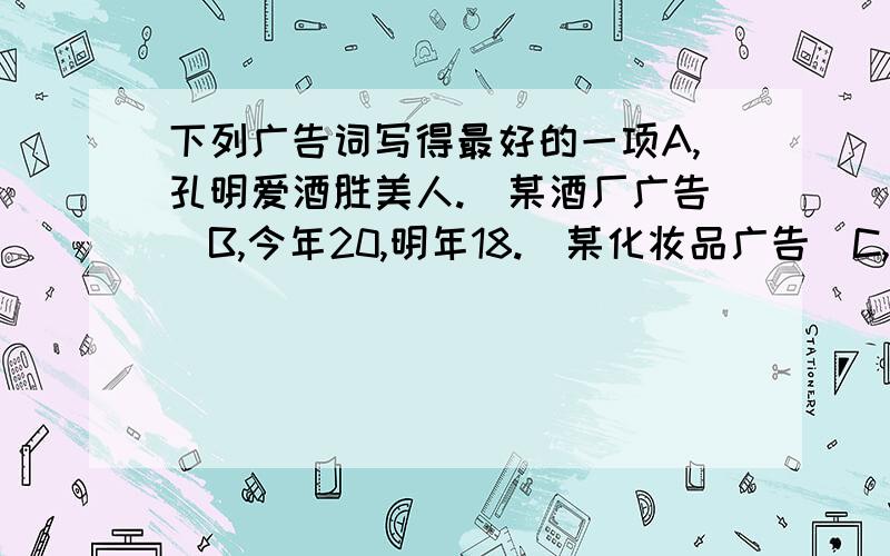 下列广告词写得最好的一项A,孔明爱酒胜美人.（某酒厂广告）B,今年20,明年18.（某化妆品广告）C,不是猫儿馋,却是花儿香.（某香皂广告）D,八包催肥一头猪,不肥不算大丈夫.（某饲料广告）要