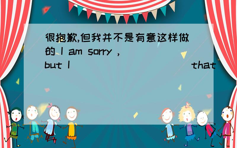 很抱歉,但我并不是有意这样做的 I am sorry ,but I( ）（ ） （ ） （ ）that