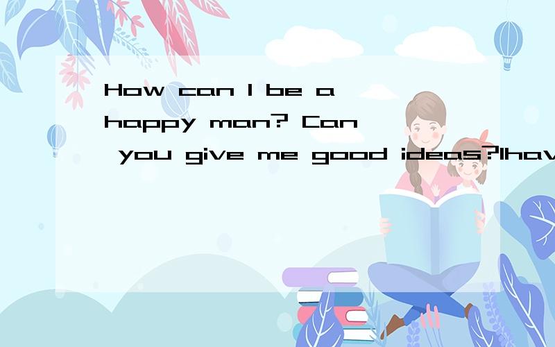 How can I be ahappy man? Can you give me good ideas?Ihave aiot ofmonney.Ican buy many expensive things.but i have no friengs.so Iaiways feel unhappy.