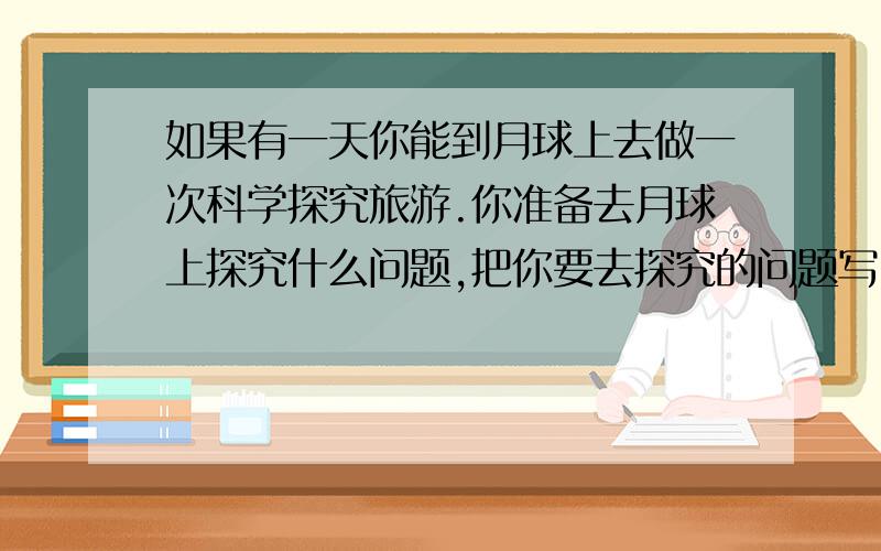 如果有一天你能到月球上去做一次科学探究旅游.你准备去月球上探究什么问题,把你要去探究的问题写出来,并设计好实验方案.