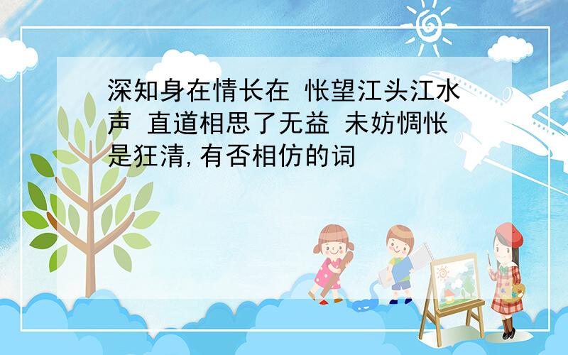 深知身在情长在 怅望江头江水声 直道相思了无益 未妨惆怅是狂清,有否相仿的词