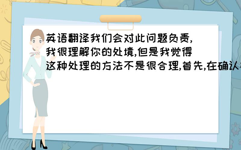 英语翻译我们会对此问题负责,我很理解你的处境,但是我觉得这种处理的方法不是很合理,首先,在确认样品时,由于蝴蝶与蜻蜓的配件你们说太薄了,于是我们最后的解决方案是把两个重叠在一