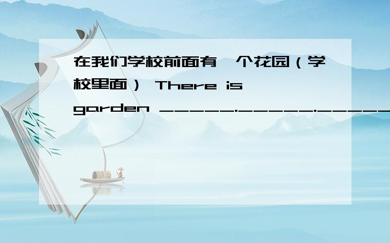 在我们学校前面有一个花园（学校里面） There is garden _____._____._____.our school