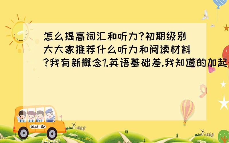 怎么提高词汇和听力?初期级别大大家推荐什么听力和阅读材料?我有新概念1.英语基础差.我知道的加起来的词汇也就500个左右,就算很多单词学过,但遇见还是不认得,记单词也是个头痛的事情,