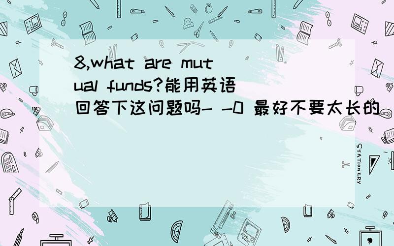 8,what are mutual funds?能用英语回答下这问题吗- -0 最好不要太长的