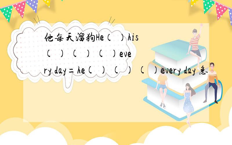 他每天溜狗He（ ）his ( ) ( ) ( )every day=he( ) ( ) ( )every day 急