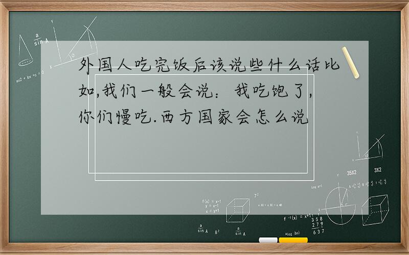 外国人吃完饭后该说些什么话比如,我们一般会说：我吃饱了,你们慢吃.西方国家会怎么说