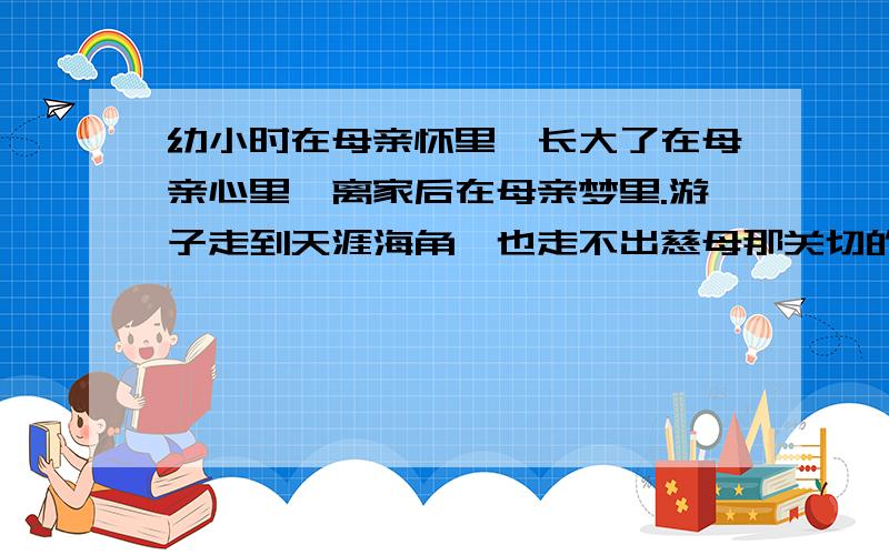 幼小时在母亲怀里,长大了在母亲心里,离家后在母亲梦里.游子走到天涯海角,也走不出慈母那关切的视线.