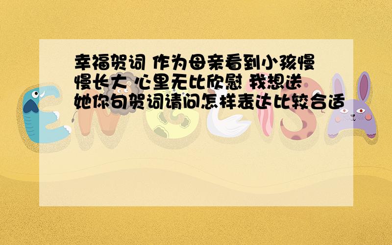 幸福贺词 作为母亲看到小孩慢慢长大 心里无比欣慰 我想送她你句贺词请问怎样表达比较合适