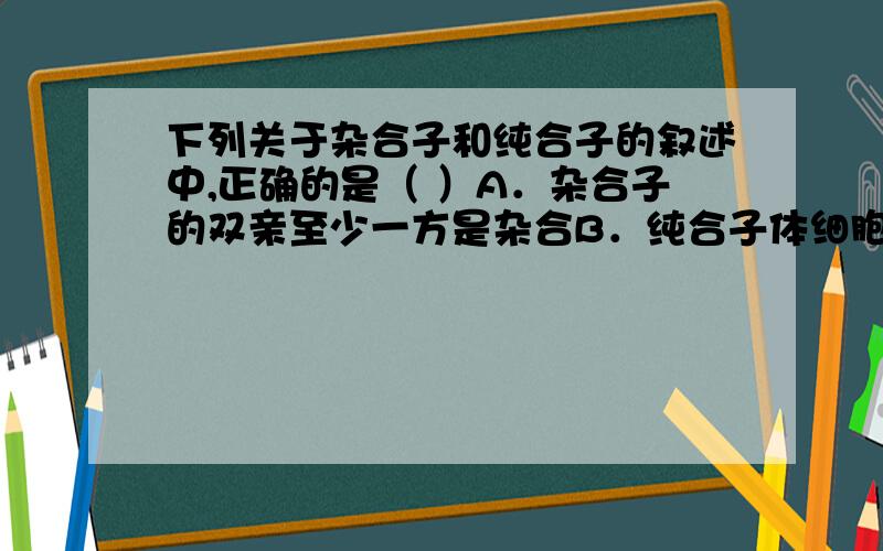 下列关于杂合子和纯合子的叙述中,正确的是（ ）A．杂合子的双亲至少一方是杂合B．纯合子体细胞中决定该性状的两个遗传因子是相同的C．纯合子自交的后代中有杂合子D．杂合子自交的后