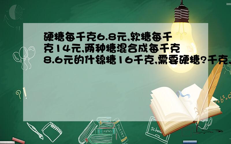 硬糖每千克6.8元,软糖每千克14元,两种糖混合成每千克8.6元的什锦糖16千克,需要硬糖?千克,软糖?千克