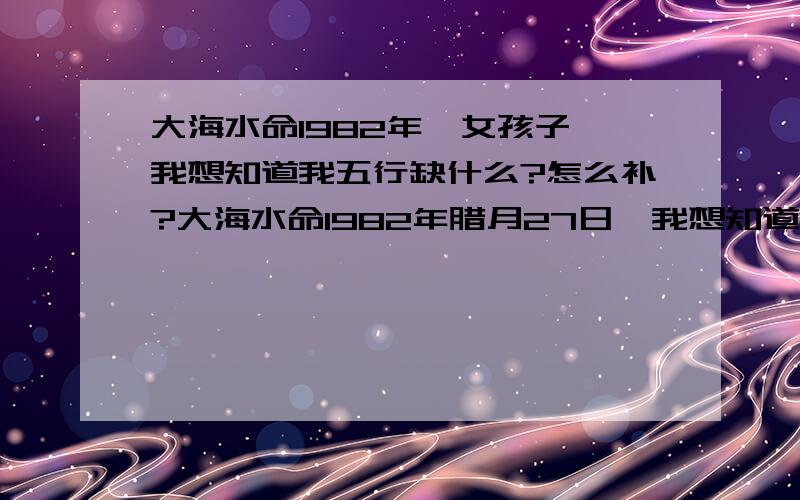 大海水命1982年,女孩子,我想知道我五行缺什么?怎么补?大海水命1982年腊月27日,我想知道我五行缺什么?怎么补?女孩子,以及爱情运,事业运,健康运怎么样!