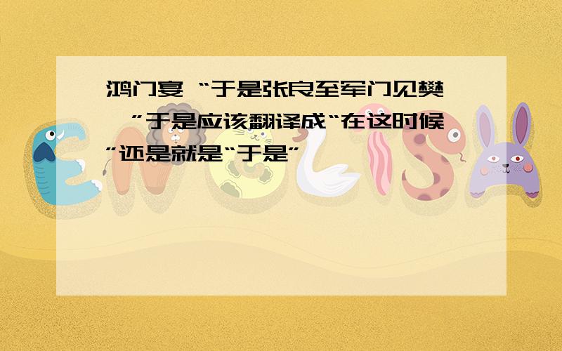 鸿门宴 “于是张良至军门见樊哙”于是应该翻译成“在这时候”还是就是“于是”