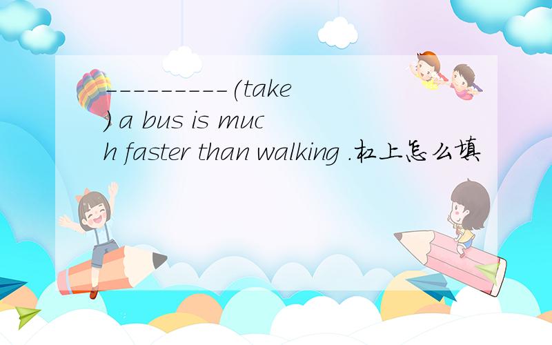 ---------(take) a bus is much faster than walking .杠上怎么填