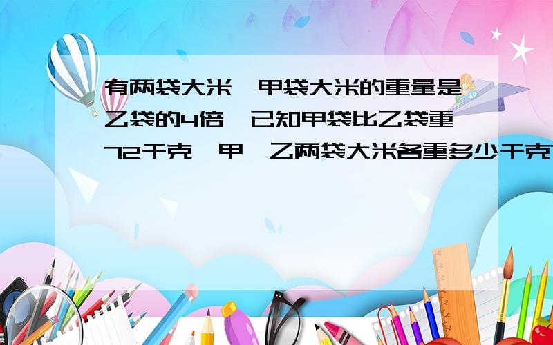 有两袋大米,甲袋大米的重量是乙袋的4倍,已知甲袋比乙袋重72千克,甲,乙两袋大米各重多少千克?