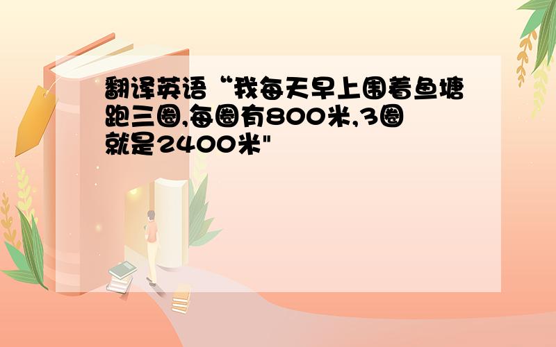 翻译英语“我每天早上围着鱼塘跑三圈,每圈有800米,3圈就是2400米