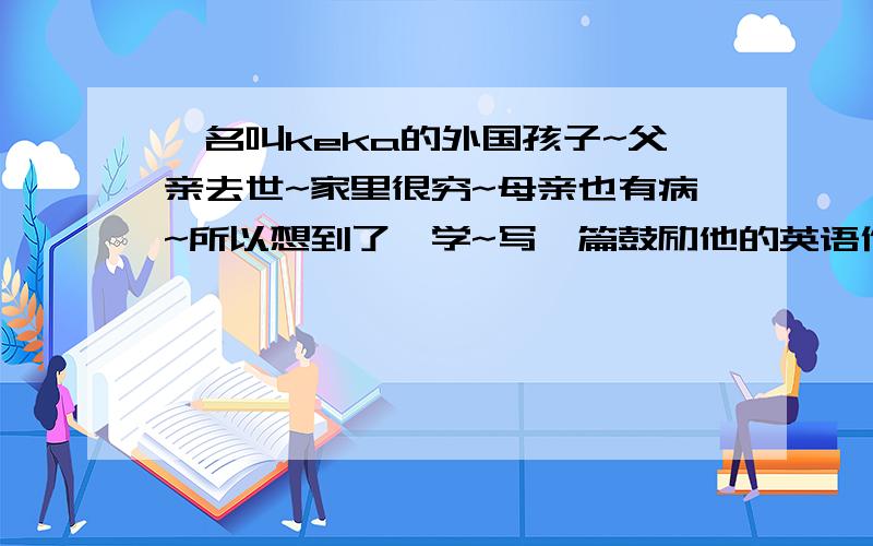 一名叫keka的外国孩子~父亲去世~家里很穷~母亲也有病~所以想到了辍学~写一篇鼓励他的英语作文~~80词左右速求~速求~效率