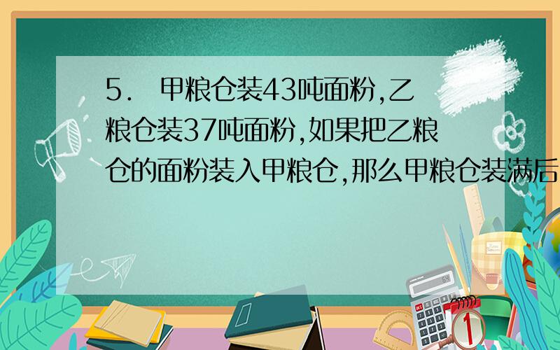 5． 甲粮仓装43吨面粉,乙粮仓装37吨面粉,如果把乙粮仓的面粉装入甲粮仓,那么甲粮仓装满后,乙粮仓里剩下的面粉占乙粮仓容量的 ；如果把甲粮仓的面粉装入乙粮仓,那么乙粮仓装满后,甲粮仓