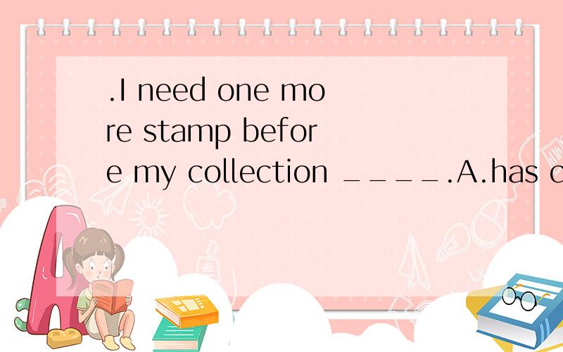 .I need one more stamp before my collection ____.A.has completed B.completes C.has been completed D.is completed