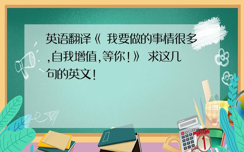 英语翻译《 我要做的事情很多,自我增值,等你!》 求这几句的英文!