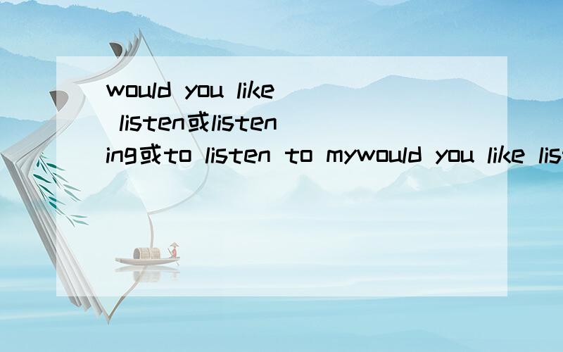 would you like listen或listening或to listen to mywould you like listen或listening或to listen to my stroy?三个填哪个啊?