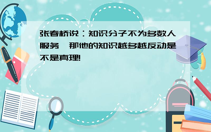 张春桥说：知识分子不为多数人服务,那他的知识越多越反动是不是真理!