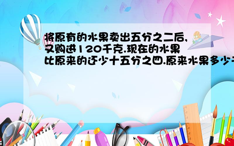 将原有的水果卖出五分之二后,又购进120千克.现在的水果比原来的还少十五分之四.原来水果多少千克?要算式,每一部要说怎样算出来的