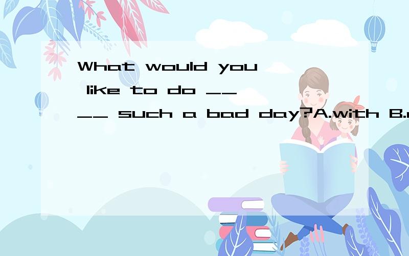 What would you like to do ____ such a bad day?A.with B.on C.at D.in